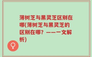 薄树芝与黑灵芝区别在哪(薄树芝与黑灵芝的区别在哪？——一文解析)