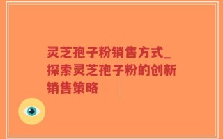 灵芝孢子粉销售方式_探索灵芝孢子粉的创新销售策略