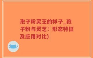 孢子粉灵芝的样子_孢子粉与灵芝：形态特征及应用对比)