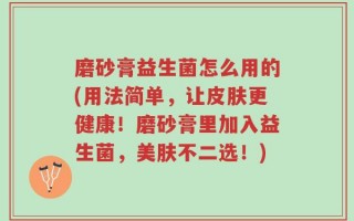 磨砂膏益生菌怎么用的(用法简单，让皮肤更健康！磨砂膏里加入益生菌，美肤不二选！)