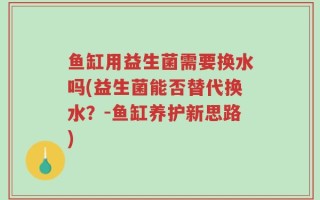 鱼缸用益生菌需要换水吗(益生菌能否替代换水？-鱼缸养护新思路)