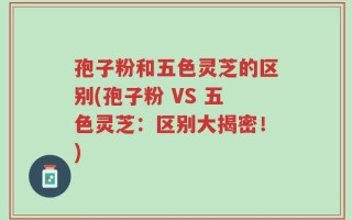 孢子粉和五色灵芝的区别(孢子粉 VS 五色灵芝：区别大揭密！)