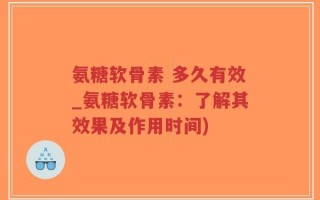 氨糖软骨素 多久有效_氨糖软骨素：了解其效果及作用时间)