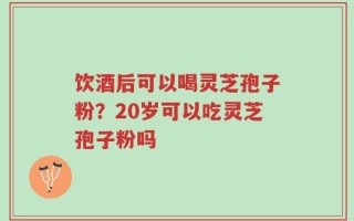 饮酒后可以喝灵芝孢子粉？20岁可以吃灵芝孢子粉吗