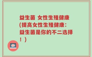 益生菌 女性生殖健康(提高女性生殖健康：益生菌是你的不二选择！)