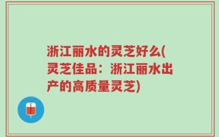 浙江丽水的灵芝好么(灵芝佳品：浙江丽水出产的高质量灵芝)