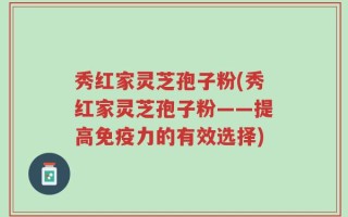 秀红家灵芝孢子粉(秀红家灵芝孢子粉——提高免疫力的有效选择)