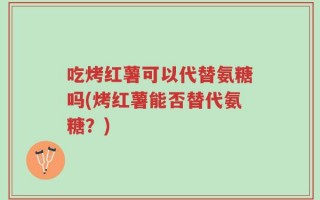 吃烤红薯可以代替氨糖吗(烤红薯能否替代氨糖？)