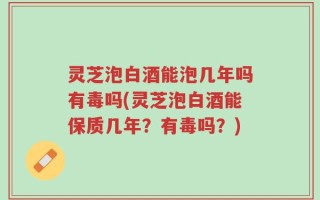 灵芝泡白酒能泡几年吗有毒吗(灵芝泡白酒能保质几年？有毒吗？)