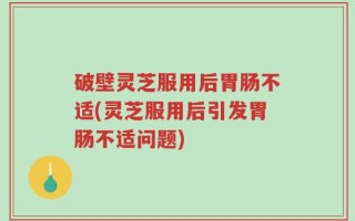 破壁灵芝服用后胃肠不适(灵芝服用后引发胃肠不适问题)