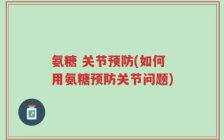 氨糖 关节预防(如何用氨糖预防关节问题)