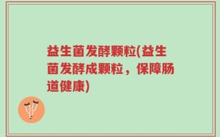 益生菌发酵颗粒(益生菌发酵成颗粒，保障肠道健康)