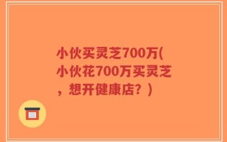 小伙买灵芝700万(小伙花700万买灵芝，想开健康店？)