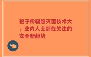 孢子粉辐照灭菌技术大，业内人士都在关注的安全新趋势