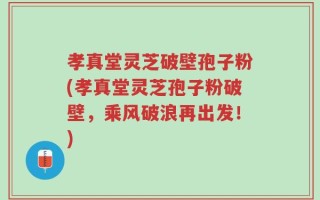 孝真堂灵芝破壁孢子粉(孝真堂灵芝孢子粉破壁，乘风破浪再出发！)