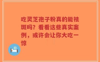 吃灵芝孢子粉真的能祛斑吗？看看这些真实案例，或许会让你大吃一惊