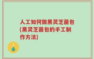 人工如何做黑灵芝菌包(黑灵芝菌包的手工制作方法)