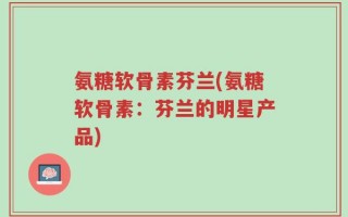 氨糖软骨素芬兰(氨糖软骨素：芬兰的明星产品)