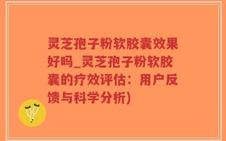 灵芝孢子粉软胶囊效果好吗_灵芝孢子粉软胶囊的疗效评估：用户反馈与科学分析)