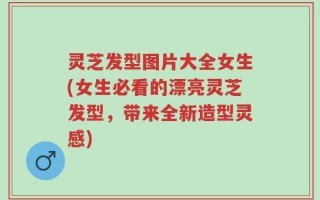 灵芝发型图片大全女生(女生必看的漂亮灵芝发型，带来全新造型灵感)