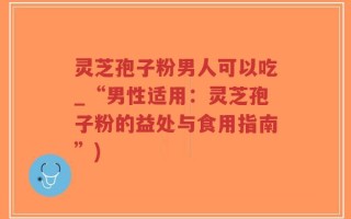 灵芝孢子粉男人可以吃_“男性适用：灵芝孢子粉的益处与食用指南”)