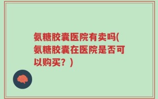 氨糖胶囊医院有卖吗(氨糖胶囊在医院是否可以购买？)