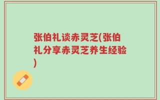 张伯礼谈赤灵芝(张伯礼分享赤灵芝养生经验)