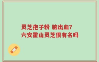 灵芝孢子粉 脑出血？六安霍山灵芝很有名吗