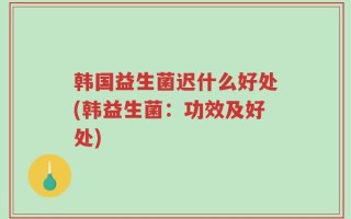 韩国益生菌迟什么好处(韩益生菌：功效及好处)