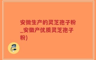 安微生产的灵芝孢子粉_安徽产优质灵芝孢子粉)