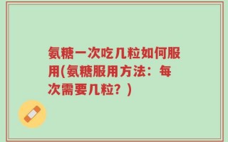 氨糖一次吃几粒如何服用(氨糖服用方法：每次需要几粒？)