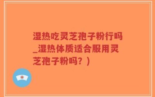 湿热吃灵芝孢子粉行吗_湿热体质适合服用灵芝孢子粉吗？)