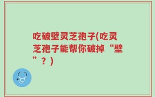 吃破壁灵芝孢子(吃灵芝孢子能帮你破掉“壁”？)