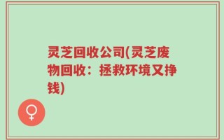 灵芝回收公司(灵芝废物回收：拯救环境又挣钱)