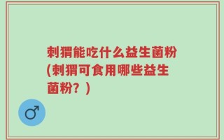 刺猬能吃什么益生菌粉(刺猬可食用哪些益生菌粉？)