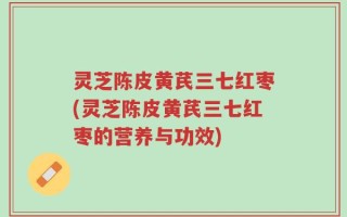灵芝陈皮黄芪三七红枣(灵芝陈皮黄芪三七红枣的营养与功效)