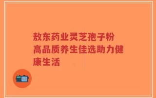 敖东药业灵芝孢子粉 高品质养生佳选助力健康生活