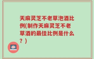 天麻灵芝不老草泡酒比例(制作天麻灵芝不老草酒的最佳比例是什么？)