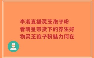 李湘直播灵芝孢子粉 看明星带货下的养生好物灵芝孢子粉魅力何在