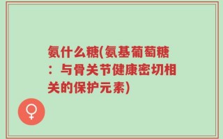 氨什么糖(氨基葡萄糖：与骨关节健康密切相关的保护元素)
