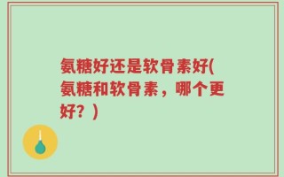 氨糖好还是软骨素好(氨糖和软骨素，哪个更好？)