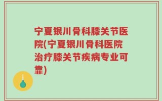 宁夏银川骨科膝关节医院(宁夏银川骨科医院治疗膝关节疾病专业可靠)