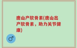 唐山产软骨素(唐山出产软骨素，助力关节健康)