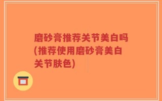磨砂膏推荐关节美白吗(推荐使用磨砂膏美白关节肤色)