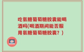 吃氨糖葡萄糖胶囊能喝酒吗(喝酒期间能否服用氨糖葡萄糖胶囊？)