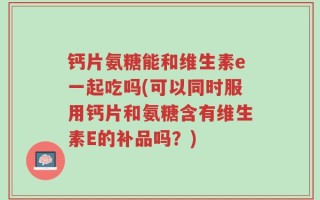 钙片氨糖能和维生素e一起吃吗(可以同时服用钙片和氨糖含有维生素E的补品吗？)