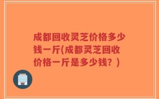 成都回收灵芝价格多少钱一斤(成都灵芝回收价格一斤是多少钱？)