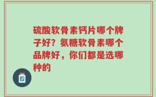 硫酸软骨素钙片哪个牌子好？氨糖软骨素哪个品牌好，你们都是选哪种的