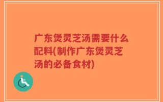 广东煲灵芝汤需要什么配料(制作广东煲灵芝汤的必备食材)