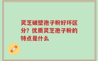 灵芝破壁孢子粉好坏区分？优质灵芝孢子粉的特点是什么